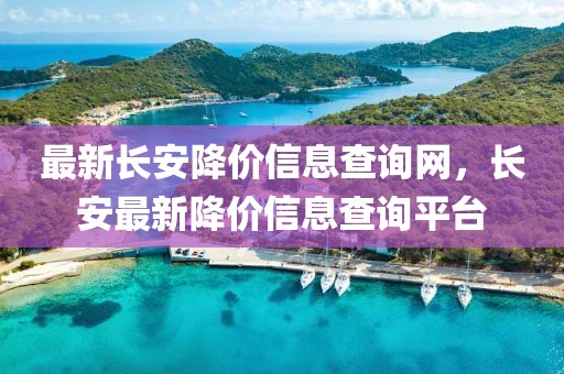 最新長(zhǎng)安降價(jià)信息查詢網(wǎng)，長(zhǎng)安最新降價(jià)信息查詢平臺(tái)