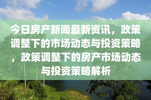 今日房產(chǎn)新聞最新資訊，政策調(diào)整下的市場動態(tài)與投資策略，政策調(diào)整下的房產(chǎn)市場動態(tài)與投資策略解析