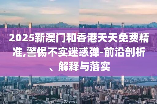 2025新澳門和香港天天免費(fèi)精準(zhǔn),警惕不實(shí)迷惑彈-前沿剖析、解釋與落實(shí)