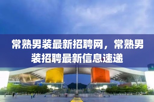 常熟男裝最新招聘網(wǎng)，常熟男裝招聘最新信息速遞