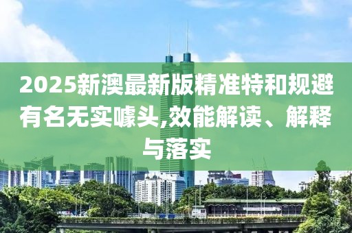 2025新澳最新版精準(zhǔn)特和規(guī)避有名無(wú)實(shí)噱頭,效能解讀、解釋與落實(shí)