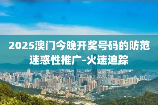 2025澳門今晚開獎號碼的防范迷惑性推廣-火速追蹤