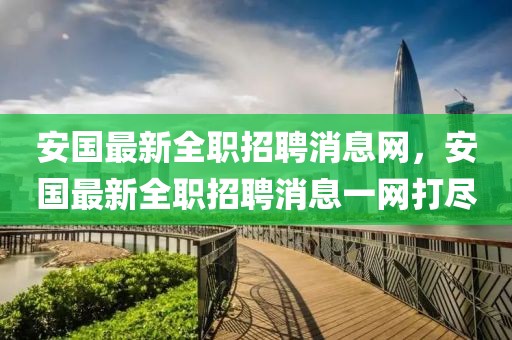 安國最新全職招聘消息網(wǎng)，安國最新全職招聘消息一網(wǎng)打盡