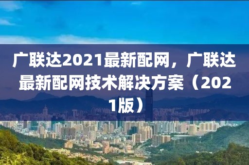 廣聯(lián)達2021最新配網(wǎng)，廣聯(lián)達最新配網(wǎng)技術(shù)解決方案（2021版）