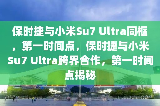 保時(shí)捷與小米Su7 Ultra同框，第一時(shí)間點(diǎn)，保時(shí)捷與小米Su7 Ultra跨界合作，第一時(shí)間點(diǎn)揭秘