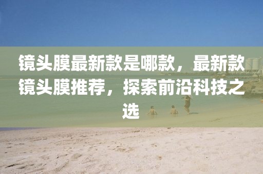 鏡頭膜最新款是哪款，最新款鏡頭膜推薦，探索前沿科技之選