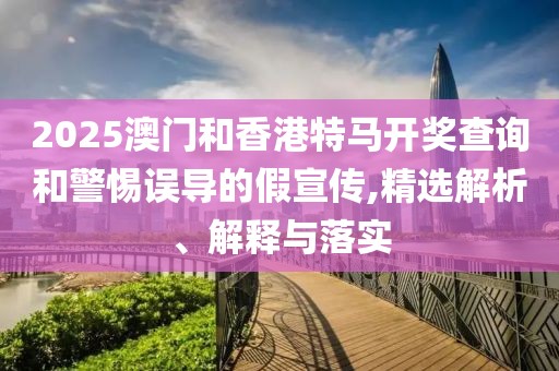 2025澳門和香港特馬開獎(jiǎng)查詢和警惕誤導(dǎo)的假宣傳,精選解析、解釋與落實(shí)