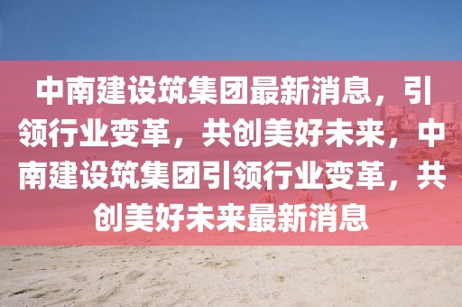 中南建設筑集團最新消息，引領行業(yè)變革，共創(chuàng)美好未來，中南建設筑集團引領行業(yè)變革，共創(chuàng)美好未來最新消息