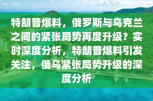 特朗普爆料，俄羅斯與烏克蘭之間的緊張局勢再度升級？實時深度分析，特朗普爆料引發(fā)關(guān)注，俄烏緊張局勢升級的深度分析
