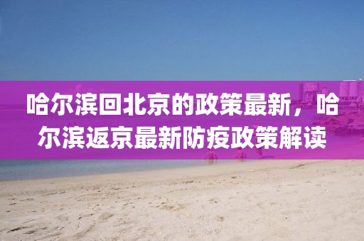 哈爾濱回北京的政策最新，哈爾濱返京最新防疫政策解讀