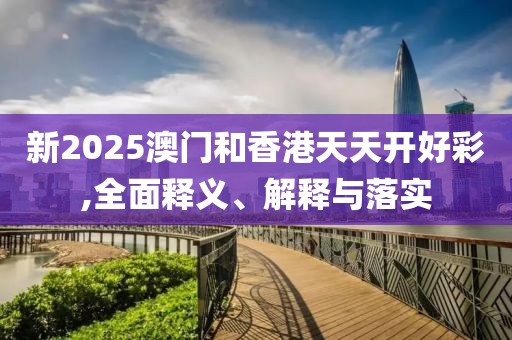 新2025澳門和香港天天開好彩,全面釋義、解釋與落實