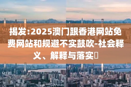 揭發(fā):2025澳門跟香港網(wǎng)站免費(fèi)網(wǎng)站和規(guī)避不實(shí)鼓吹-社會(huì)釋義、解釋與落實(shí)?