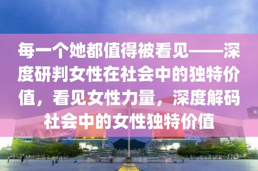 每一個她都值得被看見——深度研判女性在社會中的獨特價值，看見女性力量，深度解碼社會中的女性獨特價值