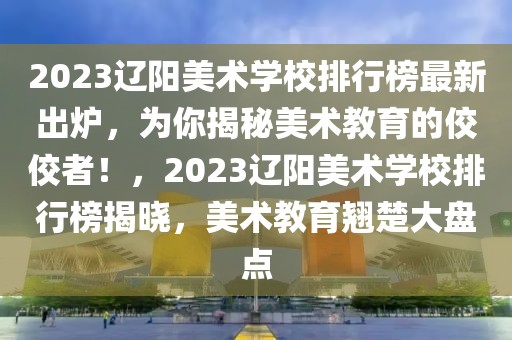 2023遼陽美術(shù)學(xué)校排行榜最新出爐，為你揭秘美術(shù)教育的佼佼者！，2023遼陽美術(shù)學(xué)校排行榜揭曉，美術(shù)教育翹楚大盤點(diǎn)