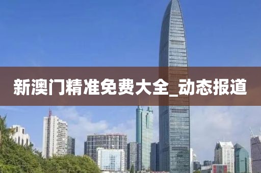 新澳門精準(zhǔn)免費(fèi)大全_動(dòng)態(tài)報(bào)道