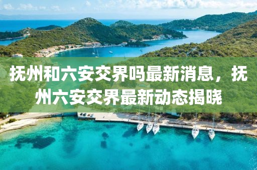 撫州和六安交界嗎最新消息，撫州六安交界最新動(dòng)態(tài)揭曉