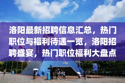 洛陽最新招聘信息匯總，熱門職位與福利待遇一覽，洛陽招聘盛宴，熱門職位福利大盤點