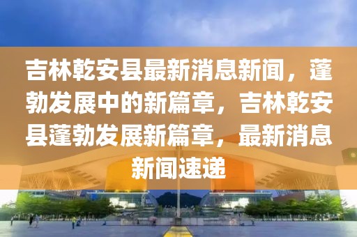 吉林乾安縣最新消息新聞，蓬勃發(fā)展中的新篇章，吉林乾安縣蓬勃發(fā)展新篇章，最新消息新聞速遞