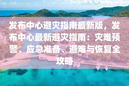 發(fā)布中心避災(zāi)指南最新版，發(fā)布中心最新避災(zāi)指南：災(zāi)難預(yù)警、應(yīng)急準(zhǔn)備、避難與恢復(fù)全攻略
