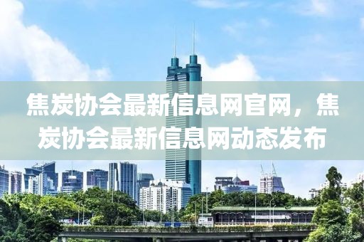 焦炭協(xié)會最新信息網(wǎng)官網(wǎng)，焦炭協(xié)會最新信息網(wǎng)動態(tài)發(fā)布