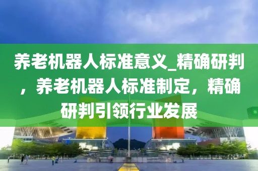 養(yǎng)老機(jī)器人標(biāo)準(zhǔn)意義_精確研判，養(yǎng)老機(jī)器人標(biāo)準(zhǔn)制定，精確研判引領(lǐng)行業(yè)發(fā)展