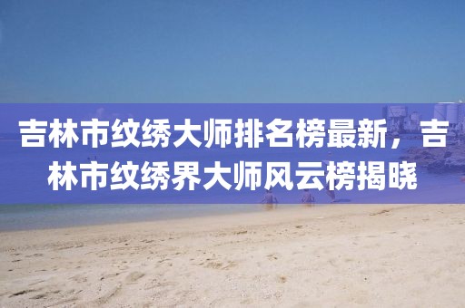 吉林市紋繡大師排名榜最新，吉林市紋繡界大師風(fēng)云榜揭曉