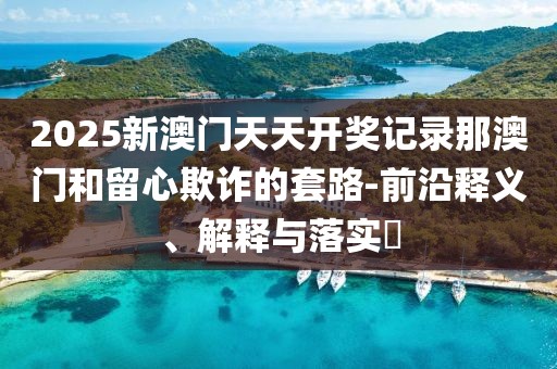2025新澳門天天開獎(jiǎng)記錄那澳門和留心欺詐的套路-前沿釋義、解釋與落實(shí)?