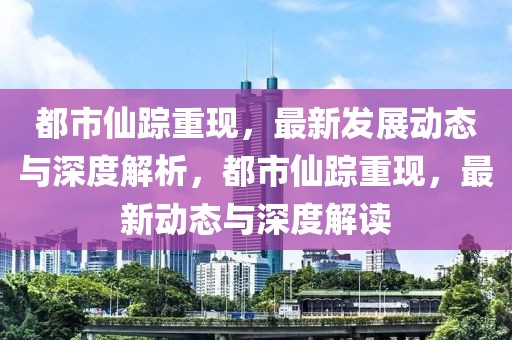 都市仙蹤重現(xiàn)，最新發(fā)展動(dòng)態(tài)與深度解析，都市仙蹤重現(xiàn)，最新動(dòng)態(tài)與深度解讀