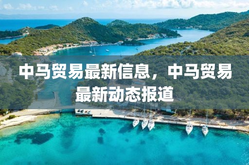 中馬貿(mào)易最新信息，中馬貿(mào)易最新動(dòng)態(tài)報(bào)道