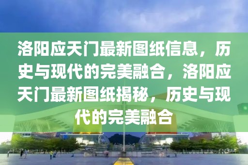 洛陽應(yīng)天門最新圖紙信息，歷史與現(xiàn)代的完美融合，洛陽應(yīng)天門最新圖紙揭秘，歷史與現(xiàn)代的完美融合
