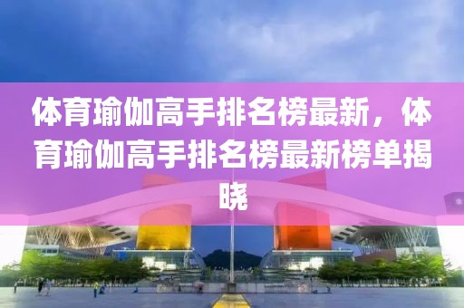 體育瑜伽高手排名榜最新，體育瑜伽高手排名榜最新榜單揭曉