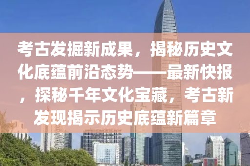 考古發(fā)掘新成果，揭秘歷史文化底蘊(yùn)前沿態(tài)勢(shì)——最新快報(bào)，探秘千年文化寶藏，考古新發(fā)現(xiàn)揭示歷史底蘊(yùn)新篇章