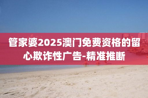 管家婆2025澳門免費(fèi)資格的留心欺詐性廣告-精準(zhǔn)推斷