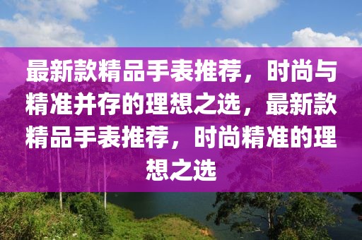 最新款精品手表推薦，時尚與精準(zhǔn)并存的理想之選，最新款精品手表推薦，時尚精準(zhǔn)的理想之選