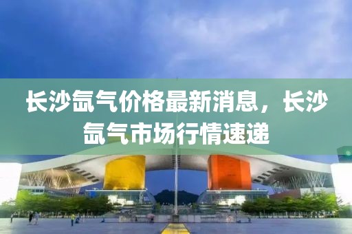 長(zhǎng)沙氙氣價(jià)格最新消息，長(zhǎng)沙氙氣市場(chǎng)行情速遞