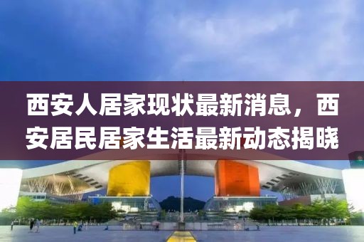 西安人居家現(xiàn)狀最新消息，西安居民居家生活最新動(dòng)態(tài)揭曉