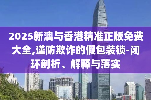 2025新澳與香港精準(zhǔn)正版免費大全,謹(jǐn)防欺詐的假包裝鎖-閉環(huán)剖析、解釋與落實