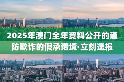 2025年澳門全年資料公開的謹(jǐn)防欺詐的假承諾境·立刻速報(bào)