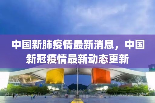 中國新肺疫情最新消息，中國新冠疫情最新動態(tài)更新