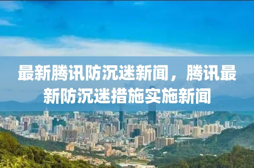 最新騰訊防沉迷新聞，騰訊最新防沉迷措施實施新聞