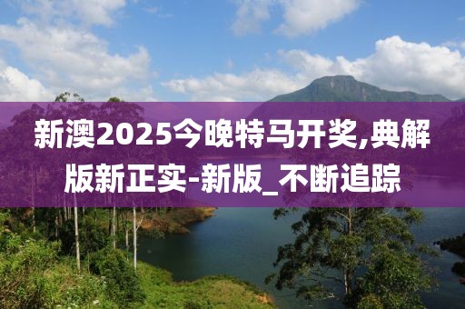 新澳2025今晚特馬開獎,典解版新正實(shí)-新版_不斷追蹤