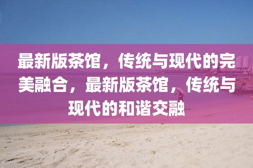 最新版茶館，傳統(tǒng)與現(xiàn)代的完美融合，最新版茶館，傳統(tǒng)與現(xiàn)代的和諧交融