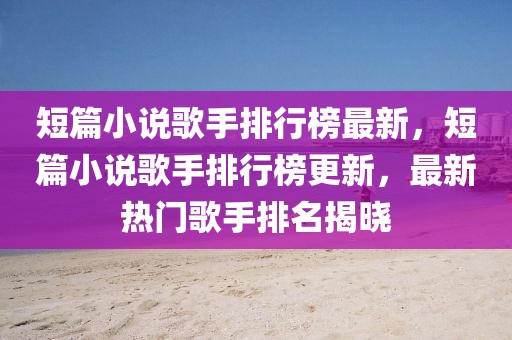 短篇小說歌手排行榜最新，短篇小說歌手排行榜更新，最新熱門歌手排名揭曉