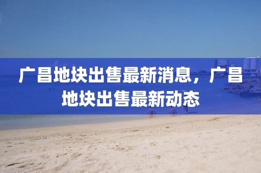 廣昌地塊出售最新消息，廣昌地塊出售最新動態(tài)