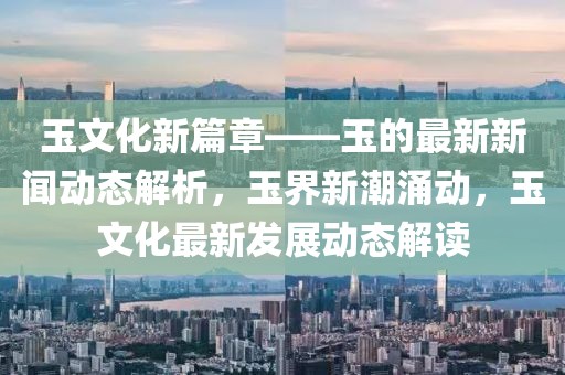 玉文化新篇章——玉的最新新聞動(dòng)態(tài)解析，玉界新潮涌動(dòng)，玉文化最新發(fā)展動(dòng)態(tài)解讀