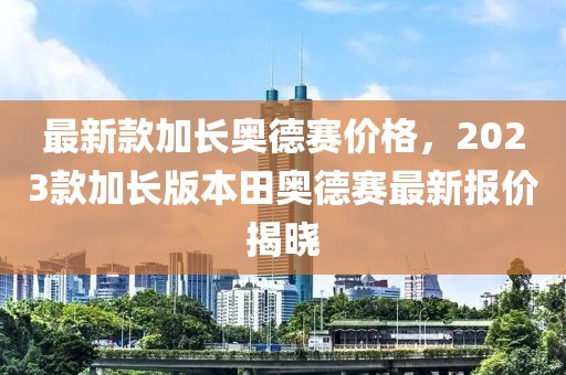 最新款加長(zhǎng)奧德賽價(jià)格，2023款加長(zhǎng)版本田奧德賽最新報(bào)價(jià)揭曉