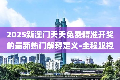 2025新澳門天天免費(fèi)精準(zhǔn)開獎(jiǎng)的最新熱門解釋定義-全程跟控