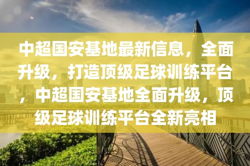 中超國安基地最新信息，全面升級(jí)，打造頂級(jí)足球訓(xùn)練平臺(tái)，中超國安基地全面升級(jí)，頂級(jí)足球訓(xùn)練平臺(tái)全新亮相