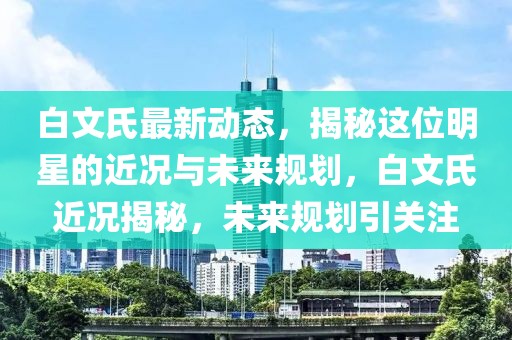 白文氏最新動(dòng)態(tài)，揭秘這位明星的近況與未來(lái)規(guī)劃，白文氏近況揭秘，未來(lái)規(guī)劃引關(guān)注