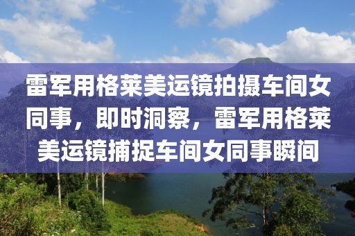 雷軍用格萊美運(yùn)鏡拍攝車間女同事，即時(shí)洞察，雷軍用格萊美運(yùn)鏡捕捉車間女同事瞬間